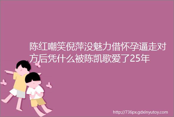 陈红嘲笑倪萍没魅力借怀孕逼走对方后凭什么被陈凯歌爱了25年