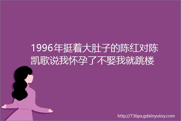 1996年挺着大肚子的陈红对陈凯歌说我怀孕了不娶我就跳楼