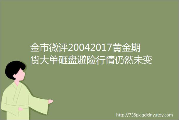 金市微评20042017黄金期货大单砸盘避险行情仍然未变