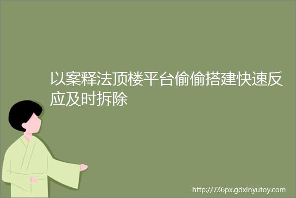 以案释法顶楼平台偷偷搭建快速反应及时拆除