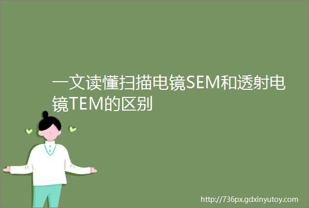 一文读懂扫描电镜SEM和透射电镜TEM的区别