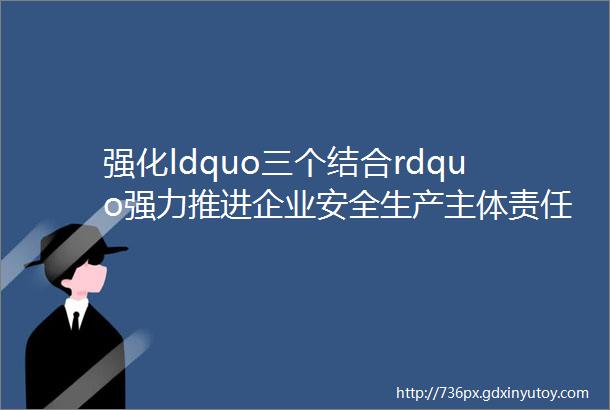 强化ldquo三个结合rdquo强力推进企业安全生产主体责任落实