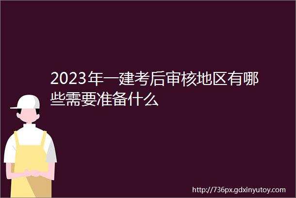 2023年一建考后审核地区有哪些需要准备什么