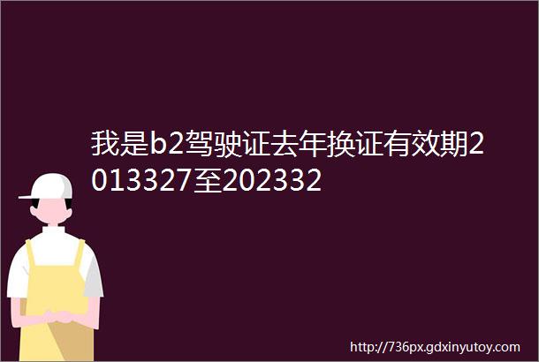 我是b2驾驶证去年换证有效期2013327至202332