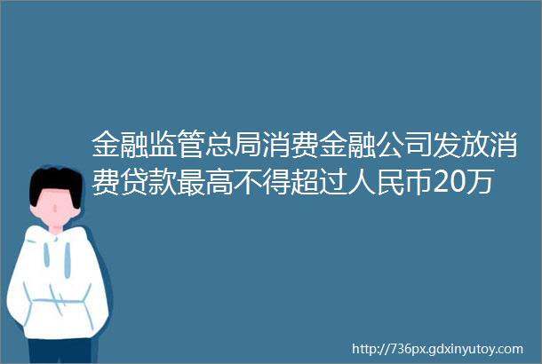 金融监管总局消费金融公司发放消费贷款最高不得超过人民币20万元