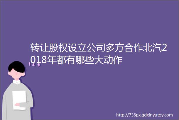 转让股权设立公司多方合作北汽2018年都有哪些大动作