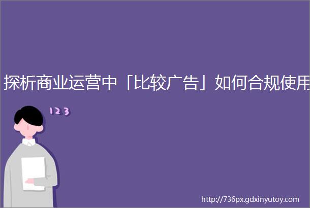 探析商业运营中「比较广告」如何合规使用