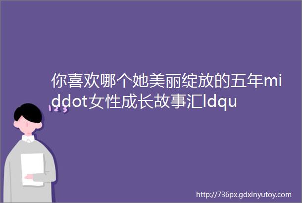 你喜欢哪个她美丽绽放的五年middot女性成长故事汇ldquo我最喜爱的女性人物rdquo网络点赞第三波来啦