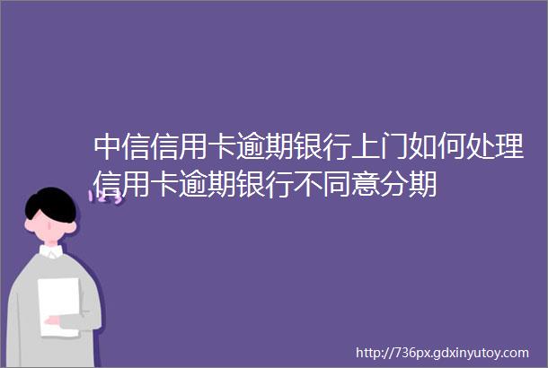 中信信用卡逾期银行上门如何处理信用卡逾期银行不同意分期