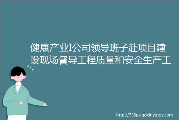 健康产业I公司领导班子赴项目建设现场督导工程质量和安全生产工作