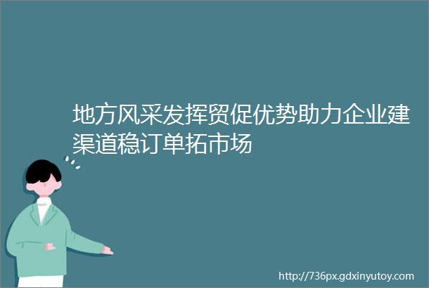 地方风采发挥贸促优势助力企业建渠道稳订单拓市场